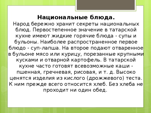 Национальные блюда.  Народ бережно хранит секреты национальных блюд. Первостепенное значение в татарской кухне имеют жидкие горячие блюда - супы и бульоны. Наиболее распространенное первое блюдо - суп-лапша. На второе подают отваренное в бульоне мясо или курицу, порезанные крупными кусками и отварной картофель. В татарской кухне часто готовят всевозможные каши - пшенная, гречневая, рисовая, и т. д. Высоко ценятся изделия из кислого (дрожжевого) теста. К ним прежде всего относится хлеб. Без хлеба не проходит ни один обед.     