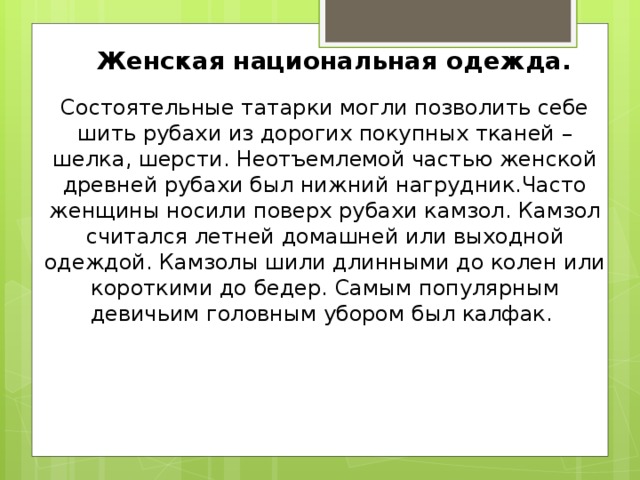  Женская национальная одежда.   Состоятельные татарки могли позволить себе шить рубахи из дорогих покупных тканей – шелка, шерсти. Неотъемлемой частью женской древней рубахи был нижний нагрудник.Часто женщины носили поверх рубахи камзол. Камзол считался летней домашней или выходной одеждой. Камзолы шили длинными до колен или короткими до бедер. Самым популярным девичьим головным убором был калфак.       