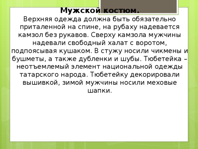 Мужской костюм.  Верхняя одежда должна быть обязательно приталенной на спине, на рубаху надевается камзол без рукавов. Сверху камзола мужчины надевали свободный халат с воротом, подпоясывая кушаком. В стужу носили чикмены и бушметы, а также дубленки и шубы. Тюбетейка – неотъемлемый элемент национальной одежды татарского народа. Тюбетейку декорировали вышивкой, зимой мужчины носили меховые шапки.        