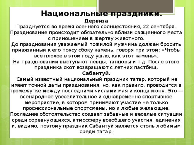  Национальные праздники.  Дервиза  Празднуется во время осеннего солнцестояния, 22 сентября. Празднование происходит обязательно вблизи священного места с приношением в жертву животного.  До празднования уважаемый пожилой мужчина должен бросить привязанный к его поясу сбоку камень, говоря при этом: «Чтобы всё плохое в этом году ушло, как этот камень».  На праздновании выступают певцы, танцоры и т.д. После этого праздника скот возвращают с летних пастбищ.  Сабантуй.  Самый известный национальный праздник татар, который не имеет точной даты празднования, но, как правило, проводится в промежутке между последними числами мая и конца июня. Это —всенародное увеселительное и одновременно спортивное мероприятие, в котором принимают участие не только профессиональные спортсмены, но и любые желающие. Последнее обстоятельство создает забавные и веселые ситуации среди соревнующихся, атмосферу всеобщего участия, единения и, видимо, поэтому праздник Сабантуй является столь любимым среди татар.   