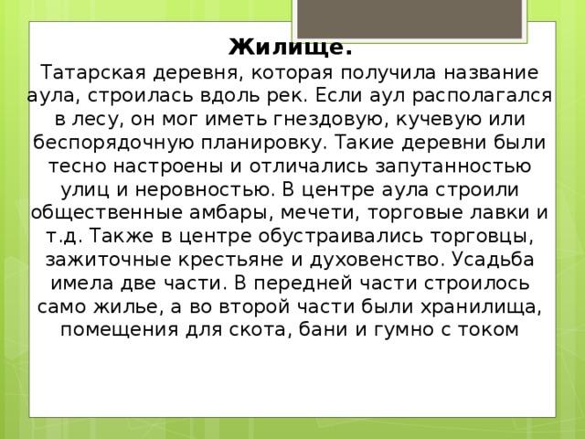 Жилище.  Татарская деревня, которая получила название аула, строилась вдоль рек. Если аул располагался в лесу, он мог иметь гнездовую, кучевую или беспорядочную планировку. Такие деревни были тесно настроены и отличались запутанностью улиц и неровностью. В центре аула строили общественные амбары, мечети, торговые лавки и т.д. Также в центре обустраивались торговцы, зажиточные крестьяне и духовенство. Усадьба имела две части. В передней части строилось само жилье, а во второй части были хранилища, помещения для скота, бани и гумно с током     