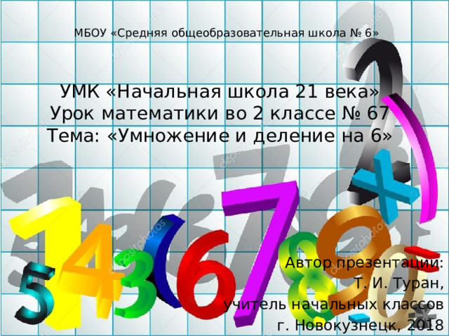 МБОУ «Средняя общеобразовательная школа № 6» УМК «Начальная школа 21 века»  Урок математики во 2 классе № 67  Тема: «Умножение и деление на 6» Автор презентации: Т. И. Туран, учитель начальных классов г. Новокузнецк, 2018 