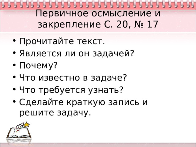 Первичное осмысление и закрепление С. 20, № 17 Прочитайте текст. Является ли он задачей? Почему? Что известно в задаче? Что требуется узнать? Сделайте краткую запись и решите задачу. 