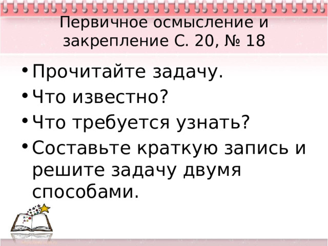 Первичное осмысление и закрепление С. 20, № 18 Прочитайте задачу. Что известно? Что требуется узнать? Составьте краткую запись и решите задачу двумя способами. 