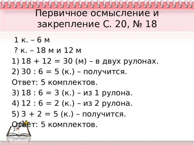 Первичное осмысление и закрепление С. 20, № 18  1 к. – 6 м  ? к. – 18 м и 12 м 18 + 12 = 30 (м) – в двух рулонах. 30 : 6 = 5 (к.) – получится. Ответ: 5 комплектов. 18 : 6 = 3 (к.) – из 1 рулона. 12 : 6 = 2 (к.) – из 2 рулона. 3 + 2 = 5 (к.) – получится. Ответ: 5 комплектов. 