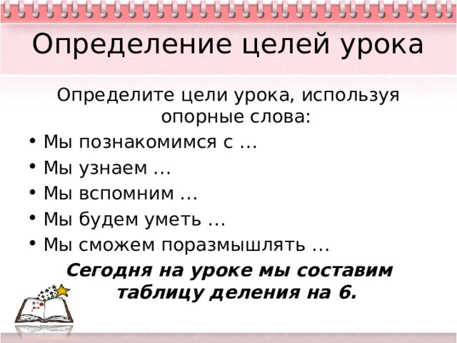 Определение целей урока Определите цели урока, используя опорные слова: Мы познакомимся с … Мы узнаем … Мы вспомним … Мы будем уметь … Мы сможем поразмышлять … Сегодня на уроке мы составим таблицу деления на 6. 