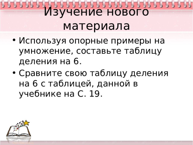 Изучение нового материала Используя опорные примеры на умножение, составьте таблицу деления на 6. Сравните свою таблицу деления на 6 с таблицей, данной в учебнике на С. 19. 