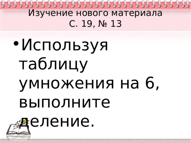 Изучение нового материала  С. 19, № 13 Используя таблицу умножения на 6, выполните деление. 