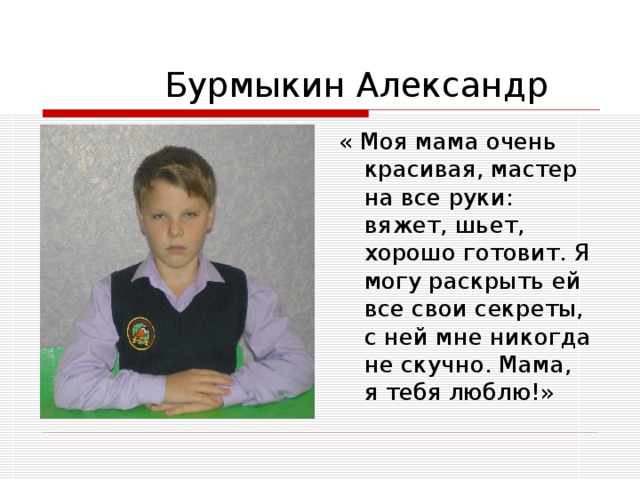   Бурмыкин Александр  « Моя мама очень красивая, мастер на все руки: вяжет, шьет, хорошо готовит. Я могу раскрыть ей все свои секреты, с ней мне никогда не скучно. Мама, я тебя люблю!» 