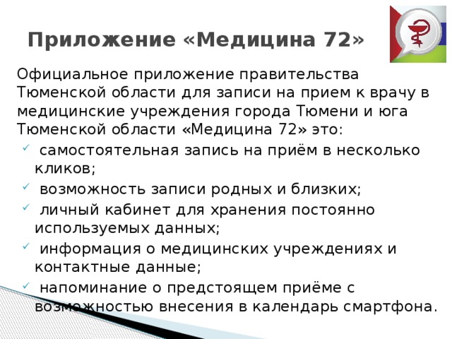 Приложение «Медицина 72»  Официальное приложение правительства Тюменской области для записи на прием к врачу в медицинские учреждения города Тюмени и юга Тюменской области «Медицина 72» это:  самостоятельная запись на приём в несколько кликов;  возможность записи родных и близких;  личный кабинет для хранения постоянно используемых данных;  информация о медицинских учреждениях и контактные данные;  напоминание о предстоящем приёме с возможностью внесения в календарь смартфона. 
