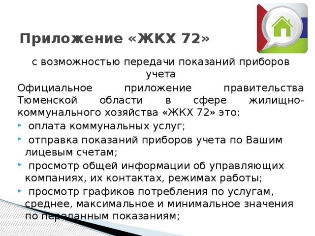 Приложение «ЖКХ 72»   с возможностью передачи показаний приборов учета Официальное приложение правительства Тюменской области в сфере жилищно-коммунального хозяйства «ЖКХ 72» это:  оплата коммунальных услуг;  отправка показаний приборов учета по Вашим лицевым счетам;  просмотр общей информации об управляющих компаниях, их контактах, режимах работы;  просмотр графиков потребления по услугам, среднее, максимальное и минимальное значения по переданным показаниям; 