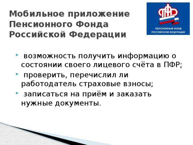 Мобильное приложение  Пенсионного Фонда  Российской Федерации  возможность получить информацию о состоянии своего лицевого счёта в ПФР;  проверить, перечислил ли работодатель страховые взносы;   записаться на приём и заказать нужные документы. 