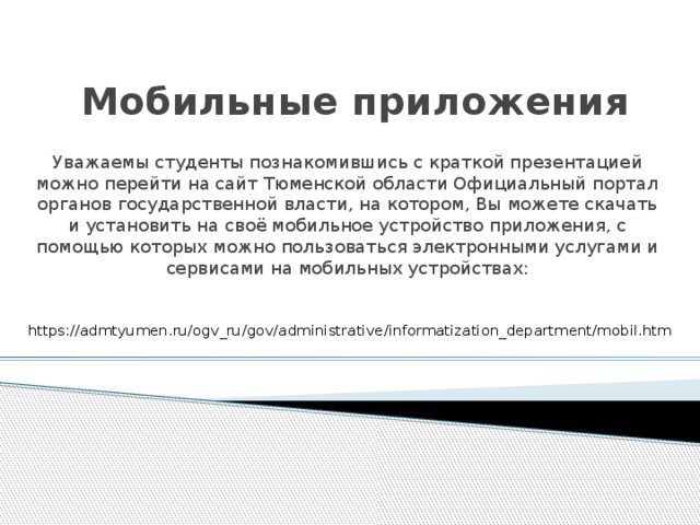 Мобильные приложения Уважаемы студенты познакомившись с краткой презентацией можно перейти на сайт Тюменской области Официальный портал органов государственной власти, на котором, Вы можете скачать и установить на своё мобильное устройство приложения, с помощью которых можно пользоваться электронными услугами и сервисами на мобильных устройствах: https://admtyumen.ru/ogv_ru/gov/administrative/informatization_department/mobil.htm 