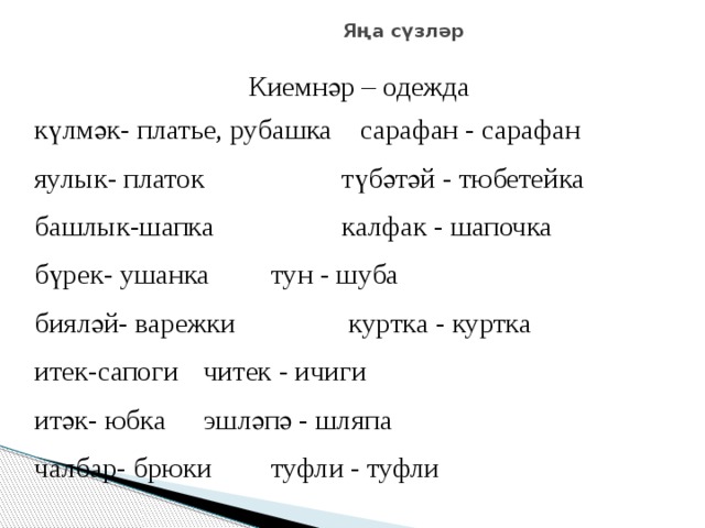 Яңа сүзләр Киемнәр – одежда күлмәк- платье, рубашка   сарафан - сарафан яулык- платок    түбәтәй - тюбетейка башлык-шапка    калфак - шапочка бүрек- ушанка     тун - шуба бияләй- варежки    куртка - куртка итек-сапоги     читек - ичиги итәк- юбка     эшләпә - шляпа чалбар- брюки     туфли - туфли 