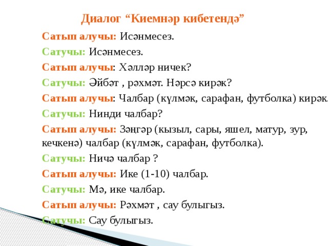 Диалог “Киемнәр кибетендә” Сатып алучы: Исәнмесез. Сатучы: Исәнмесез. Сатып алучы : Хәлләр ничек? Сатучы: Әйбәт , рәхмәт. Нәрсә кирәк? Сатып алучы : Чалбар (күлмәк, сарафан, футболка) кирәк. Сатучы: Нинди чалбар? Сатып алучы: Зәңгәр (кызыл, сары, яшел, матур, зур, кечкенә) чалбар (күлмәк, сарафан, футболка). Сатучы: Ничә чалбар ? Сатып алучы: Ике (1-10) чалбар. Сатучы: Мә, ике чалбар. Сатып алучы: Рәхмәт , сау булыгыз. Сатучы: Сау булыгыз. 