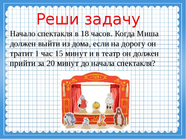 Реши задачу Начало спектакля в 18 часов. Когда Миша должен выйти из дома, если на дорогу он тратит 1 час 15 минут и в театр он должен прийти за 20 минут до начала спектакля? 