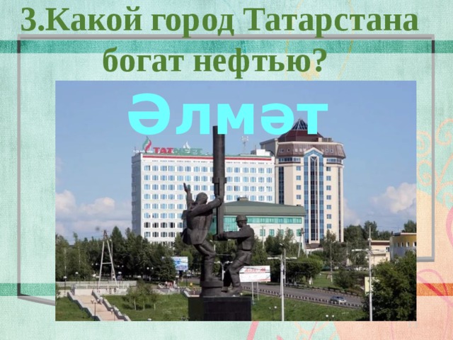 3.Какой город Татарстана богат нефтью? Әлмәт  