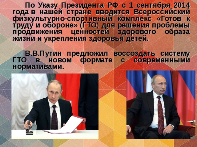   По Указу Президента РФ с 1 сентября 2014 года в нашей стране вводится Всероссийский физкультурно-спортивный комплекс «Готов к труду и обороне» (ГТО) для решения проблемы продвижения ценностей здорового образа жизни и укрепления здоровья детей.     В.В.Путин предложил воссоздать систему ГТО в новом формате с современными нормативами.      