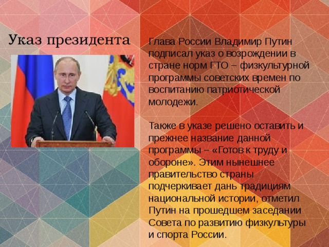 Указ президента Глава России Владимир Путин подписал указ о возрождении в стране норм ГТО – физкультурной программы советских времен по воспитанию патриотической молодежи. Также в указе решено оставить и прежнее название данной программы – «Готов к труду и обороне». Этим нынешнее правительство страны подчеркивает дань традициям национальной истории, отметил Путин на прошедшем заседании Совета по развитию физкультуры и спорта России. 