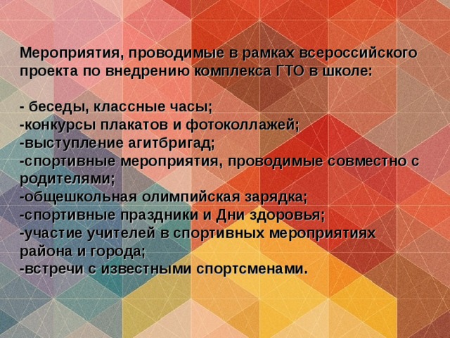 Мероприятия, проводимые в рамках всероссийского проекта по внедрению комплекса ГТО в школе:   - беседы, классные часы;  -конкурсы плакатов и фотоколлажей;  -выступление агитбригад;  -спортивные мероприятия, проводимые совместно с родителями;  -общешкольная олимпийская зарядка;  -спортивные праздники и Дни здоровья;  -участие учителей в спортивных мероприятиях района и города;  -встречи с известными спортсменами. 