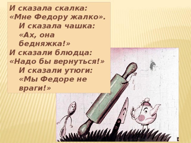 И сказала скалка: «Мне Федору жалко». И сказала чашка: «Ах, она бедняжка!» И сказали блюдца: «Надо бы вернуться!» И сказали утюги: «Мы Федоре не враги!» 