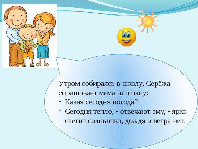 Утром собираясь в школу, Серёжа спрашивает мама или папу: Какая сегодня погода? Сегодня тепло, - отвечают ему, - ярко светит солнышко, дождя и ветра нет. А бывает и по-другому. 