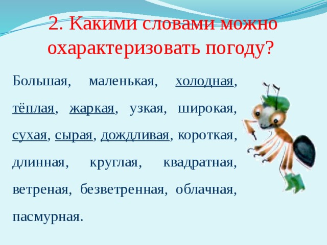 2. Какими словами можно охарактеризовать погоду? Большая, маленькая, холодная , тёплая , жаркая , узкая, широкая, сухая , сырая , дождливая , короткая, длинная, круглая, квадратная, ветреная, безветренная, облачная, пасмурная. Необходимо подчеркнуть те слова, которые действительно подходят для характеристики погоды. 