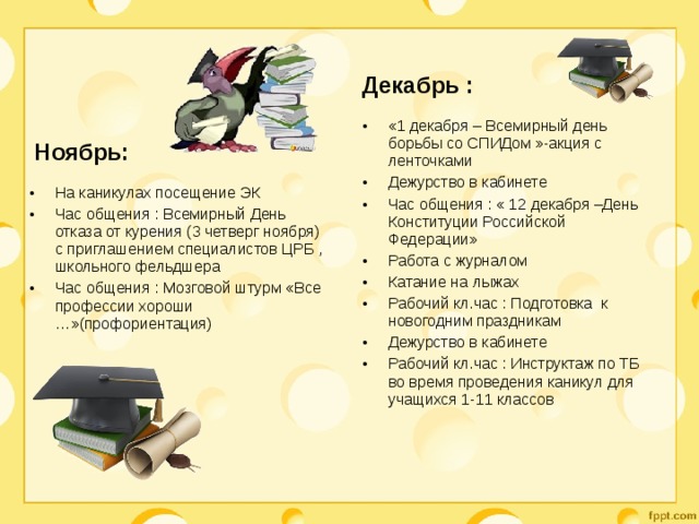 Декабрь : «1 декабря – Всемирный день борьбы со СПИДом »-акция с ленточками Дежурство в кабинете Час общения : « 12 декабря –День Конституции Российской Федерации» Работа с журналом Катание на лыжах Рабочий кл.час : Подготовка к новогодним праздникам Дежурство в кабинете Рабочий кл.час : Инструктаж по ТБ во время проведения каникул для учащихся 1-11 классов  Ноябрь: На каникулах посещение ЭК Час общения : Всемирный День отказа от курения (3 четверг ноября) с приглашением специалистов ЦРБ , школьного фельдшера Час общения : Мозговой штурм «Все профессии хороши …»(профориентация) 