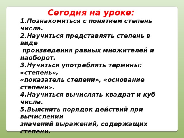 Сегодня на уроке: 1.Познакомиться с понятием степень числа. 2.Научиться представлять степень в виде  произведения равных множителей и наоборот. 3.Нучиться употреблять термины: «степень», «показатель степени», «основание степени». 4.Научиться вычислять квадрат и куб числа. 5.Выяснить порядок действий при вычислении значений выражений, содержащих степени.