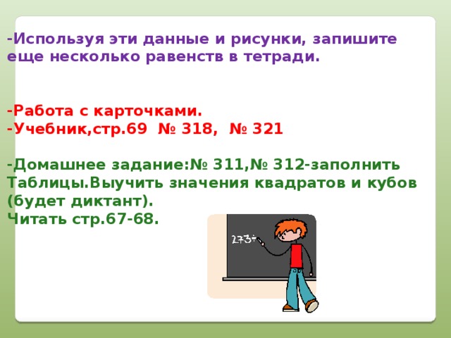 -Используя эти данные и рисунки, запишите еще несколько равенств в тетради.   -Работа с карточками. -Учебник,стр.69 № 318, № 321  -Домашнее задание:№ 311,№ 312-заполнить Таблицы.Выучить значения квадратов и кубов (будет диктант). Читать стр.67-68.