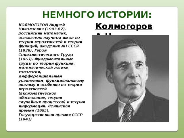 Немного истории: Колмогоров А.Н. КОЛМОГОРОВ Андрей Николаевич (1903-87), российский математик, основатель научных школ по теории вероятностей и теории функций, академик АН СССР (1939), Герой Социалистического Труда (1963). Фундаментальные труды по теории функций, математической логике, топологии, дифференциальным уравнениям, функциональному анализу и особенно по теории вероятностей (аксиоматическое обоснование, теория случайных процессов) и теории информации. Ленинская премия (1965), Государственная премия СССР (1941)