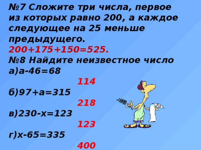 № 7 Сложите три числа, первое из которых равно 200, а каждое следующее на 25 меньше предыдущего. 200+175+150=525. № 8 Найдите неизвестное число а)а-46=68  114 б)97+а=315  218 в)230-х=123  123 г)х-65=335  400