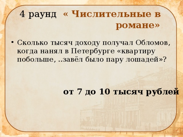  4 раунд « Числительные в  романе» Сколько тысяч доходу получал Обломов, когда нанял в Петербурге «квартиру побольше, ..завёл было пару лошадей»?  от 7 до 10 тысяч рублей 