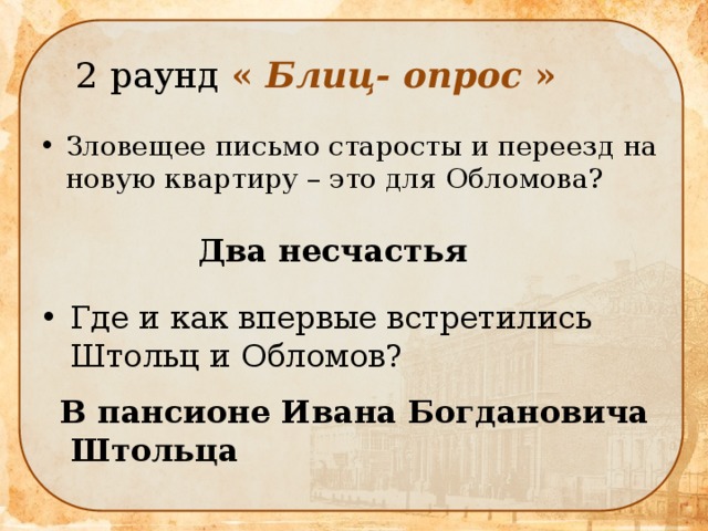  2 раунд « Блиц- опрос » Зловещее письмо старосты и переезд на новую квартиру – это для Обломова? Два несчастья Где и как впервые встретились Штольц и Обломов? В пансионе Ивана Богдановича  Штольца 