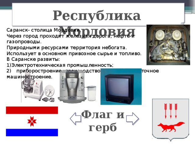 Республика Мордовия Саранск- столица Мордовии. Через город проходит железная дорога, нефте-и газопроводы. Природными ресурсами территория небогата. Использует в основном привозное сырье и топливо. В Саранске развиты: Электротехническая промышленность ;  2) приборостроение, производство светотехники- точное машиностроение. Флаг и герб