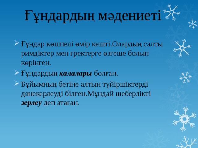 Ғұндардың мәдениеті Ғұндар көшпелі өмір кешті.Олардың салты римдіктер мен гректерге өзгеше болып көрінген. Ғұндардың қалалары болған. Бұйымның бетіне алтын түйіршіктерді дәнекерлеуді білген.Мұндай шеберлікті зерлеу деп атаған. 