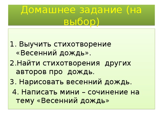 Домашнее задание (на выбор)   1. Выучить стихотворение «Весенний дождь». 2.Найти стихотворения других авторов про дождь. 3. Нарисовать весенний дождь.  4. Написать мини – сочинение на тему «Весенний дождь» 