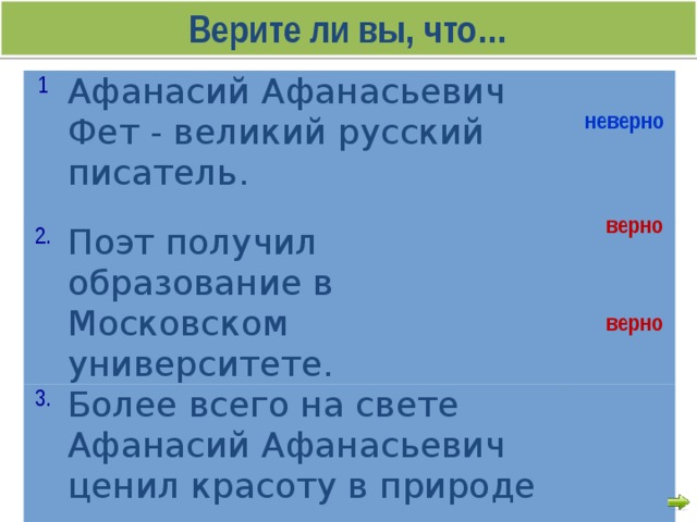 Верите ли вы, что… 1 Афанасий Афанасьевич Фет - великий русский писатель. 2. Поэт получил образование в Московском университете. 3. Более всего на свете Афанасий Афанасьевич ценил красоту в природе неверно  верно   верно   