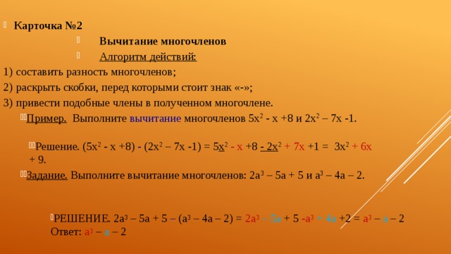 Карточка №2  Вычитание многочленов Алгоритм действий:  составить разность многочленов; раскрыть скобки, перед которыми стоит знак «-»; привести подобные члены в полученном многочлене. Пример. Выполните вычитание многочленов 5х 2 - х +8 и 2х 2 – 7х -1. Решение. (5х 2 - х +8) - (2х 2 – 7х -1) = 5 х 2  - х +8 - 2х 2  + 7х +1 = 3х 2  + 6х + 9. Задание. Выполните вычитание многочленов: 2а 3 – 5а + 5 и а 3 – 4а – 2. Решение. 2а 3 – 5а + 5 – (а 3 – 4а – 2) = 2а 3  – 5а + 5 -а 3  + 4а +2 = а 3 – а – 2  Ответ: а 3 – а – 2 