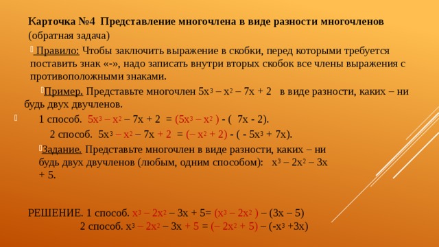 Карточка №4  Представление многочлена в виде разности многочленов (обратная задача)  Правило: Чтобы заключить выражение в скобки, перед которыми требуется поставить знак «-», надо записать внутри вторых скобок все члены выражения с противоположными знаками. Пример. Представьте многочлен 5х 3 – х 2 – 7х + 2 в виде разности, каких – ни будь двух двучленов. 1 способ. 5х 3 – х 2  – 7х + 2 = (5х 3 – х 2 ) - ( 7х - 2).    2 способ. 5х 3  – х 2  – 7х + 2 = (– х 2 + 2) - ( - 5х 3 + 7х). Задание. Представьте многочлен в виде разности, каких – ни будь двух двучленов (любым, одним способом): х 3 – 2х 2 – 3х + 5. Решение. 1 способ. х 3 – 2х 2  – 3х + 5= (х 3 – 2х 2 ) – (3х – 5)     2 способ. х 3  – 2х 2  – 3х + 5 = (– 2х 2 + 5) – (-х 3 +3х) 