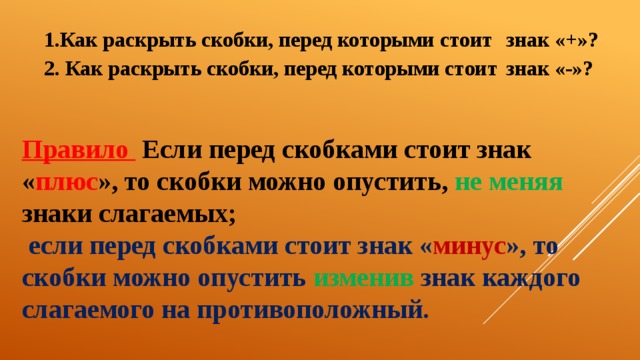 1.Как раскрыть скобки, перед которыми стоит           знак «+»? 2. Как раскрыть скобки, перед которыми стоит           знак «-»? Правило  Если перед скобками стоит знак « плюс », то скобки можно опустить, не меняя знаки  слагаемых;   если перед скобками стоит знак « минус », то скобки можно опустить изменив знак каждого слагаемого на противоположный. 