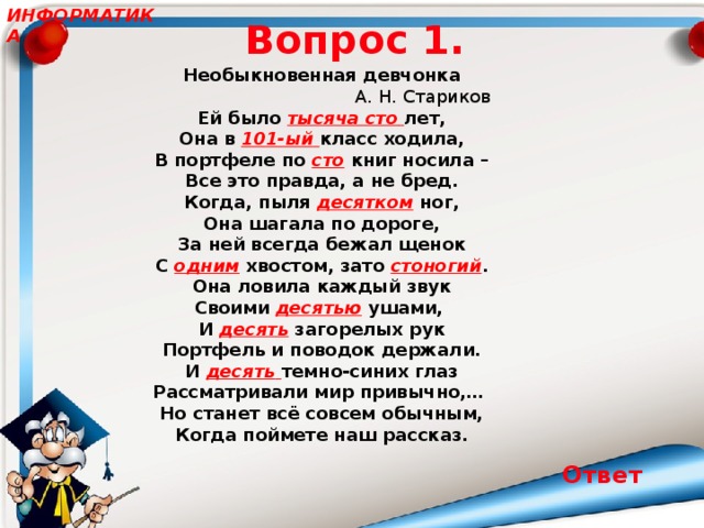 ИНФОРМАТИКА Вопрос 1. Необыкновенная девчонка                                       А. Н. Стариков Ей было тысяча сто  лет,  Она в 101-ый  класс ходила,  В портфеле по сто книг носила –  Все это правда, а не бред. Когда, пыля десятком ног,  Она шагала по дороге,  За ней всегда бежал щенок  С одним хвостом, зато стоногий . Она ловила каждый звук  Своими десятью ушами,  И десять загорелых рук  Портфель и поводок держали. И десять  темно-синих глаз  Рассматривали мир привычно,…  Но станет всё совсем обычным,  Когда поймете наш рассказ. Ответ 17