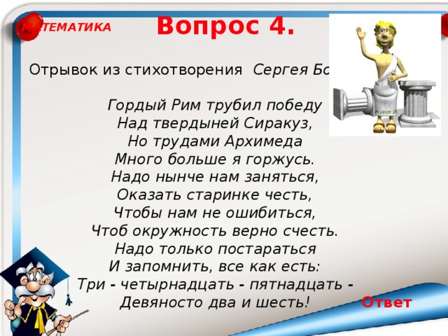 Вопрос 4. МАТЕМАТИКА Отрывок из стихотворения Сергея Боброва: Гордый Рим трубил победу Над твердыней Сиракуз, Но трудами Архимеда Много больше я горжусь. Надо нынче нам заняться, Оказать старинке честь, Чтобы нам не ошибиться, Чтоб окружность верно счесть. Надо только постараться И запомнить, все как есть: Три - четырнадцать - пятнадцать - Девяносто два и шесть! Ответ 3