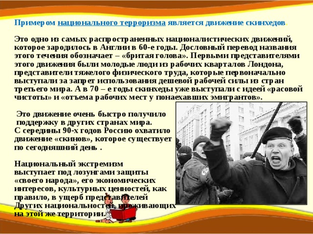  Примером национального терроризма является движение скинхедов .   Это одно из самых распространенных националистических движений, которое зародилось в Англии в 60-е годы. Дословный перевод названия этого течения обозначает – «бритая голова». Первыми представителями этого движения были молодые люди из рабочих кварталов Лондона, представители тяжелого физического труда, которые первоначально выступали за запрет использования дешевой рабочей силы из стран третьего мира. А в 70 – е годы скинхеды уже выступали с идеей «расовой чистоты» и «отъема рабочих мест у понаехавших эмигрантов».   Это движение очень быстро получило  поддержку в других странах мира. С середины 90-х годов Россию охватило движение «скинов», которое существует по сегодняшний день .  Национальный экстремизм выступает под лозунгами защиты «своего народа», его экономических интересов, культурных ценностей, как правило, в ущерб представителей Других национальностей, проживающих на этой же территории. 