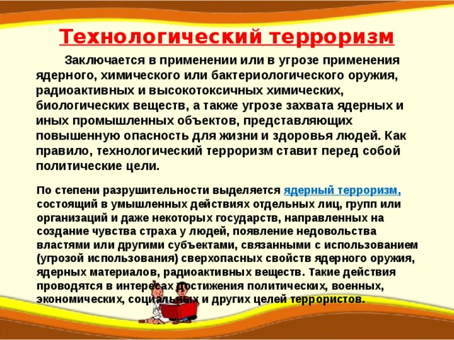 Технологический терроризм  Заключается в применении или в угрозе применения ядерного, химического или бактериологического оружия, радиоактивных и высокотоксичных химических, биологических веществ, а также угрозе захвата ядерных и иных промышленных объектов, представляющих повышенную опасность для жизни и здоровья людей. Как правило, технологический терроризм ставит перед собой политические цели. По степени разрушительности выделяется  ядерный терроризм, состоящий в умышленных действиях отдельных лиц, групп или организаций и даже некоторых государств, направленных на создание чувства страха у людей, появление недовольства властями или другими субъектами, связанными с использованием (угрозой использования) сверхопасных свойств ядерного оружия, ядерных материалов, радиоактивных веществ. Такие действия проводятся в интересах достижения политических, военных, экономических, социальных и других целей террористов. 