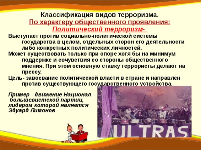 Классификация видов терроризма. По характеру общественного проявления: Политический терроризм-  Выступает против социально-политической системы государства в целом, отдельных сторон его деятельности либо конкретных политических личностей. Может существовать только при опоре хотя бы на минимум поддержке и сочувствия со стороны общественного мнения. При этом основную ставку террористы делают на прессу. Цель - завоевание политической власти в стране и направлен против существующего государственного устройства.  Пример - движение Национал –  большевистской партии, лидером которой является Эдуард Лимонов   