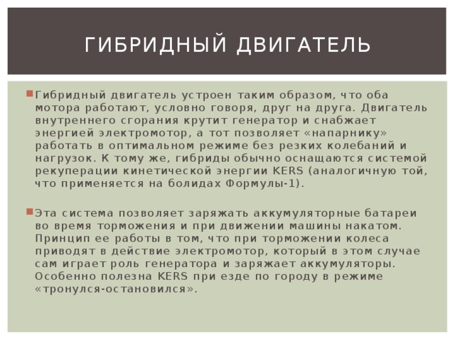 Гибридный двигатель Гибридный двигатель устроен таким образом, что оба мотора работают, условно говоря, друг на друга. Двигатель внутреннего сгорания крутит генератор и снабжает энергией электромотор, а тот позволяет «напарнику» работать в оптимальном режиме без резких колебаний и нагрузок. К тому же, гибриды обычно оснащаются системой рекуперации кинетической энергии KERS (аналогичную той, что применяется на болидах Формулы-1). Эта система позволяет заряжать аккумуляторные батареи во время торможения и при движении машины накатом. Принцип ее работы в том, что при торможении колеса приводят в действие электромотор, который в этом случае сам играет роль генератора и заряжает аккумуляторы. Особенно полезна KERS при езде по городу в режиме «тронулся-остановился». 