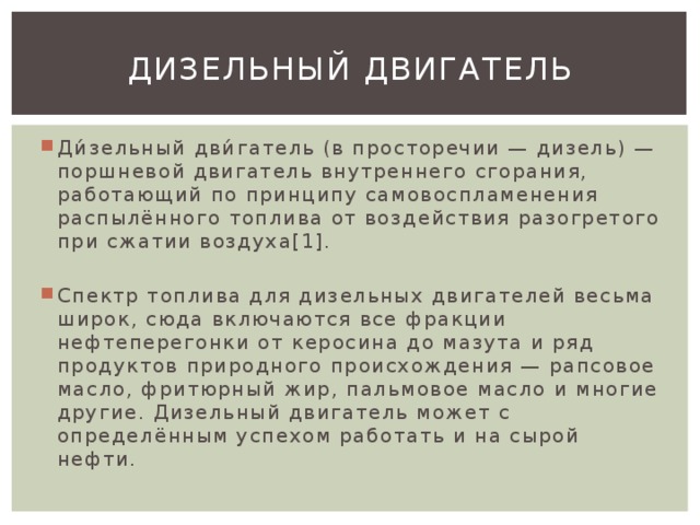 Дизельный двигатель Ди́зельный дви́гатель (в просторечии — дизель) — поршневой двигатель внутреннего сгорания, работающий по принципу самовоспламенения распылённого топлива от воздействия разогретого при сжатии воздуха[1]. Спектр топлива для дизельных двигателей весьма широк, сюда включаются все фракции нефтеперегонки от керосина до мазута и ряд продуктов природного происхождения — рапсовое масло, фритюрный жир, пальмовое масло и многие другие. Дизельный двигатель может с определённым успехом работать и на сырой нефти. 