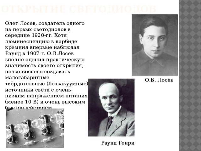 Открытие светодиодов Олег Лосев, создатель одного из первых светодиодов в середине 1920-гг. Хотя люминесценцию в карбиде кремния впервые наблюдал Раунд в 1907 г. О.В.Лосев вполне оценил практическую значимость своего открытия, позволявшего создавать малогабаритные твёрдотельные (безвакуумные) источники света с очень низким напряжением питания (менее 10 В) и очень высоким быстродействием. О.В. Лосев Раунд Генри 