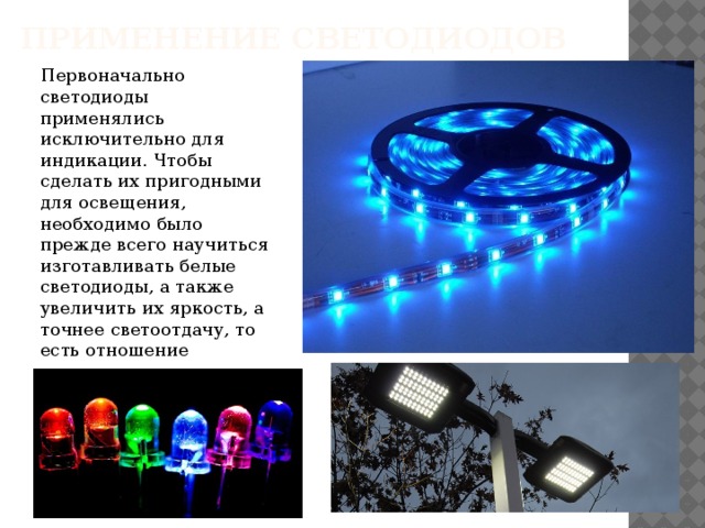 Применение светодиодов Первоначально светодиоды применялись исключительно для индикации. Чтобы сделать их пригодными для освещения, необходимо было прежде всего научиться изготавливать белые светодиоды, а также увеличить их яркость, а точнее светоотдачу, то есть отношение светового потока к потребляемой энергии. 